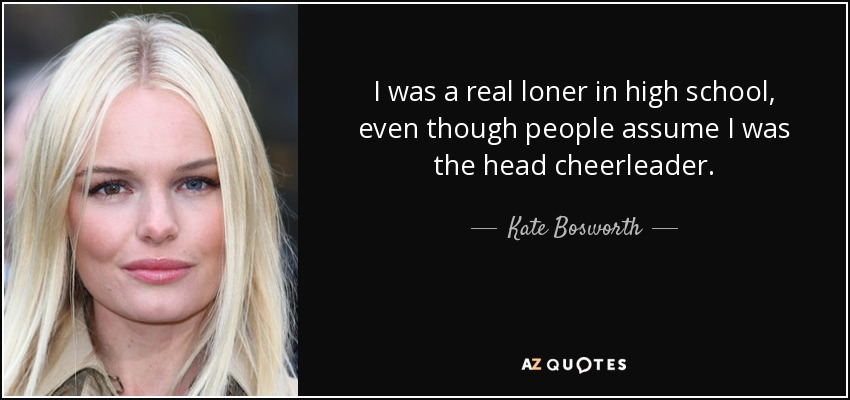 I was a real loner in high school, even though people assume I was the head cheerleader. - Kate Bosworth