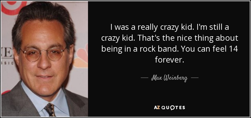 I was a really crazy kid. I'm still a crazy kid. That's the nice thing about being in a rock band. You can feel 14 forever. - Max Weinberg