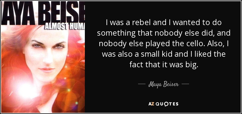 I was a rebel and I wanted to do something that nobody else did, and nobody else played the cello. Also, I was also a small kid and I liked the fact that it was big. - Maya Beiser