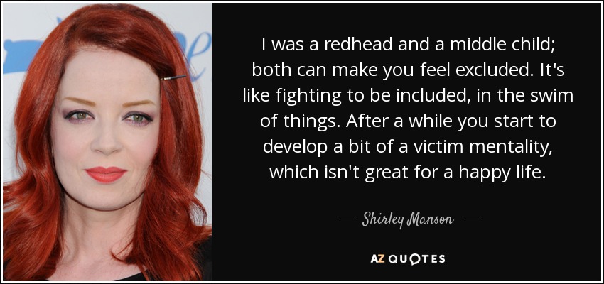 I was a redhead and a middle child; both can make you feel excluded. It's like fighting to be included, in the swim of things. After a while you start to develop a bit of a victim mentality, which isn't great for a happy life. - Shirley Manson