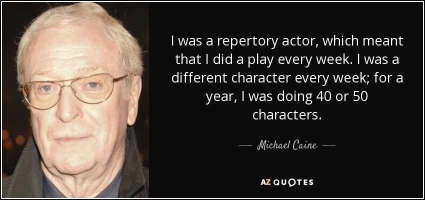 I was a repertory actor, which meant that I did a play every week. I was a different character every week; for a year, I was doing 40 or 50 characters. - Michael Caine