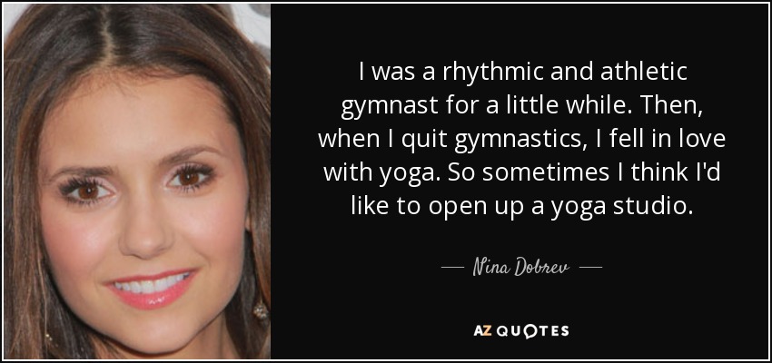 I was a rhythmic and athletic gymnast for a little while. Then, when I quit gymnastics, I fell in love with yoga. So sometimes I think I'd like to open up a yoga studio. - Nina Dobrev