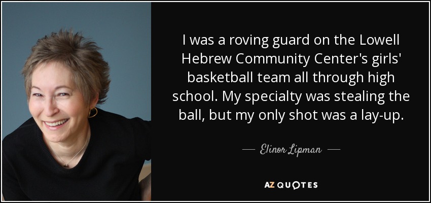 I was a roving guard on the Lowell Hebrew Community Center's girls' basketball team all through high school. My specialty was stealing the ball, but my only shot was a lay-up. - Elinor Lipman