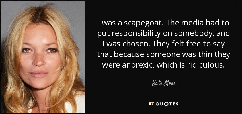 I was a scapegoat. The media had to put responsibility on somebody, and I was chosen. They felt free to say that because someone was thin they were anorexic, which is ridiculous. - Kate Moss