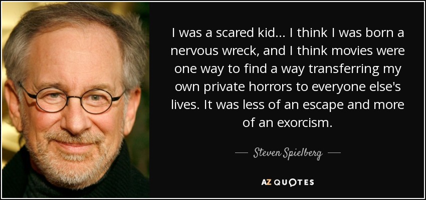 I was a scared kid... I think I was born a nervous wreck, and I think movies were one way to find a way transferring my own private horrors to everyone else's lives. It was less of an escape and more of an exorcism. - Steven Spielberg