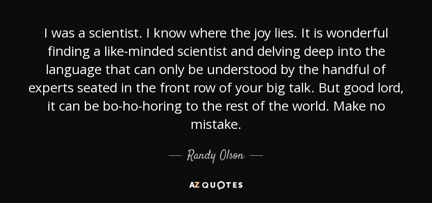 I was a scientist. I know where the joy lies. It is wonderful finding a like-minded scientist and delving deep into the language that can only be understood by the handful of experts seated in the front row of your big talk. But good lord, it can be bo-ho-horing to the rest of the world. Make no mistake. - Randy Olson