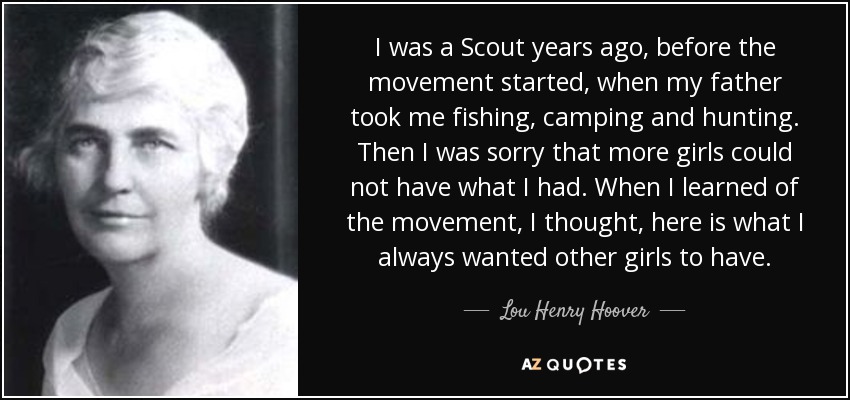I was a Scout years ago, before the movement started, when my father took me fishing, camping and hunting. Then I was sorry that more girls could not have what I had. When I learned of the movement, I thought, here is what I always wanted other girls to have. - Lou Henry Hoover