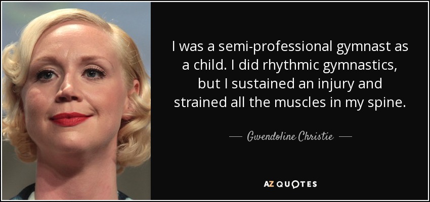 I was a semi-professional gymnast as a child. I did rhythmic gymnastics, but I sustained an injury and strained all the muscles in my spine. - Gwendoline Christie