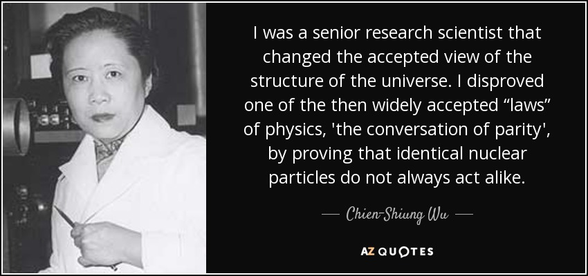 I was a senior research scientist that changed the accepted view of the structure of the universe. I disproved one of the then widely accepted “laws” of physics, 'the conversation of parity', by proving that identical nuclear particles do not always act alike. - Chien-Shiung Wu