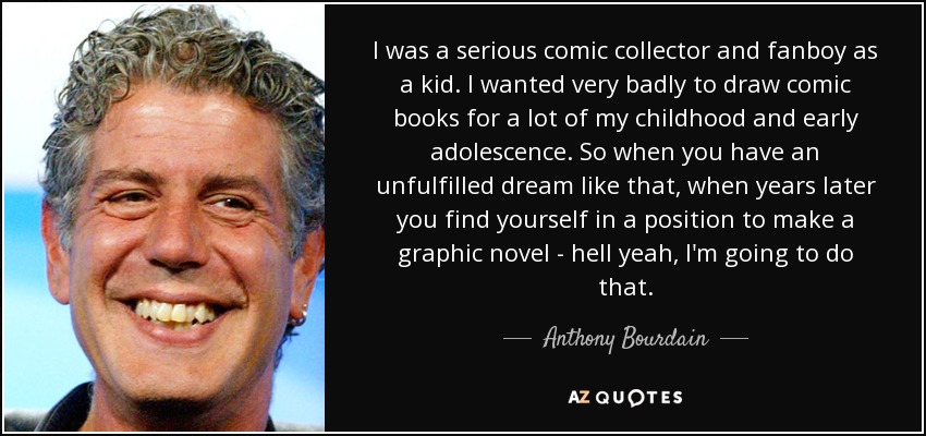I was a serious comic collector and fanboy as a kid. I wanted very badly to draw comic books for a lot of my childhood and early adolescence. So when you have an unfulfilled dream like that, when years later you find yourself in a position to make a graphic novel - hell yeah, I'm going to do that. - Anthony Bourdain