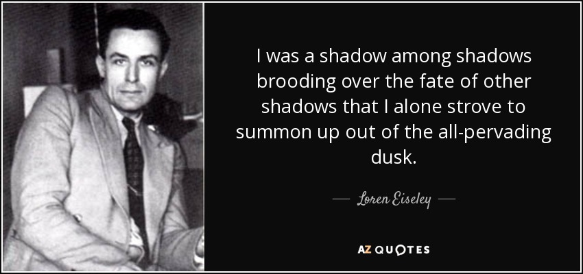 I was a shadow among shadows brooding over the fate of other shadows that I alone strove to summon up out of the all-pervading dusk. - Loren Eiseley