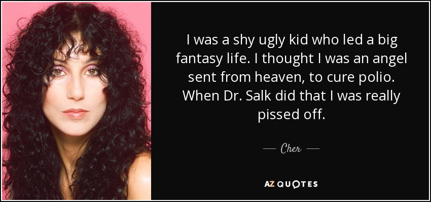 I was a shy ugly kid who led a big fantasy life. I thought I was an angel sent from heaven, to cure polio. When Dr. Salk did that I was really pissed off. - Cher