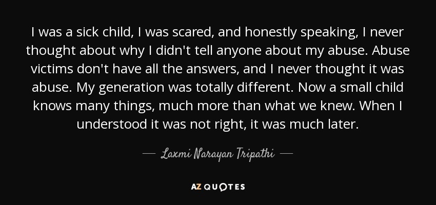 I was a sick child, I was scared, and honestly speaking, I never thought about why I didn't tell anyone about my abuse. Abuse victims don't have all the answers, and I never thought it was abuse. My generation was totally different. Now a small child knows many things, much more than what we knew. When I understood it was not right, it was much later. - Laxmi Narayan Tripathi