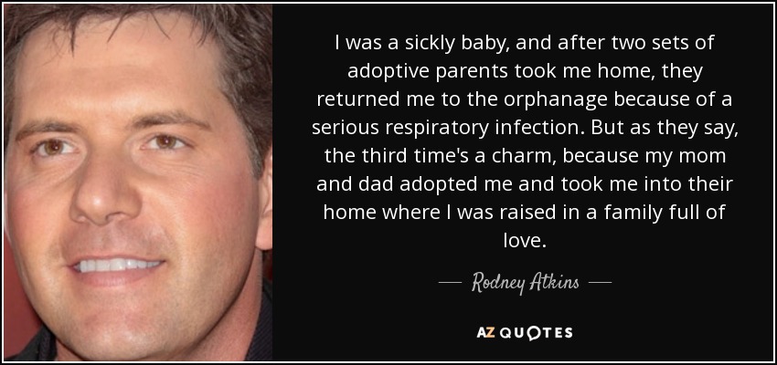 I was a sickly baby, and after two sets of adoptive parents took me home, they returned me to the orphanage because of a serious respiratory infection. But as they say, the third time's a charm, because my mom and dad adopted me and took me into their home where I was raised in a family full of love. - Rodney Atkins