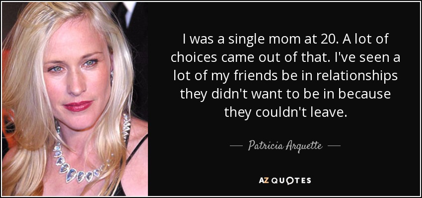 I was a single mom at 20. A lot of choices came out of that. I've seen a lot of my friends be in relationships they didn't want to be in because they couldn't leave. - Patricia Arquette