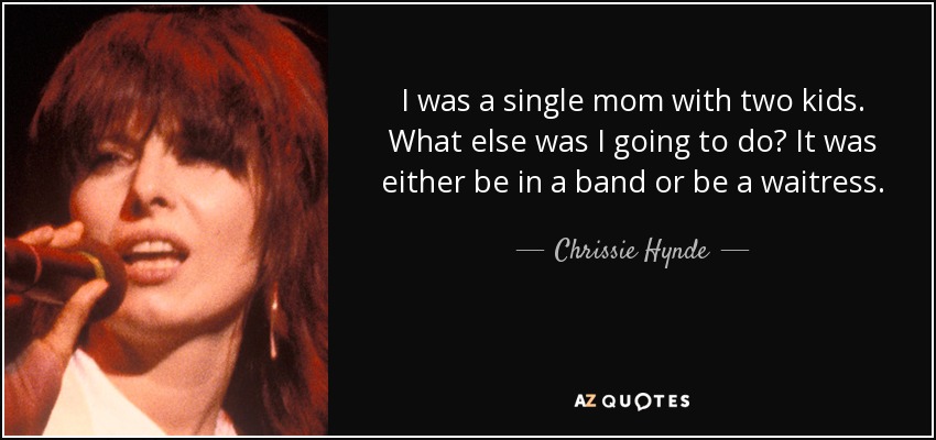 I was a single mom with two kids. What else was I going to do? It was either be in a band or be a waitress. - Chrissie Hynde