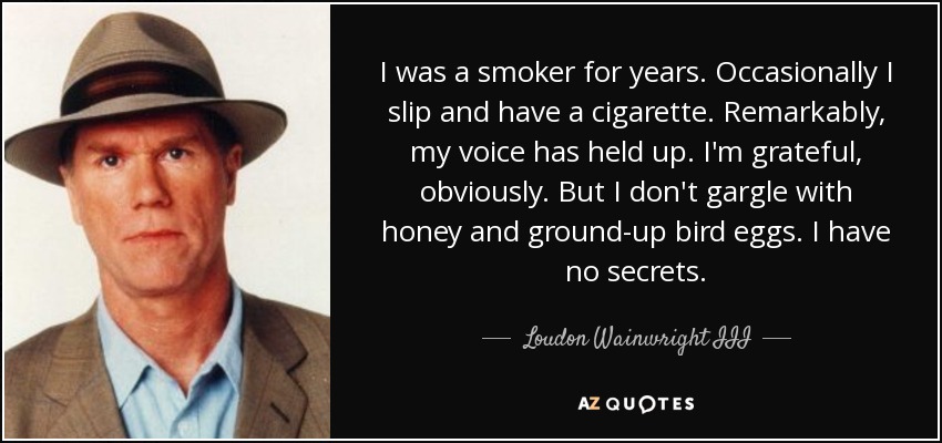 I was a smoker for years. Occasionally I slip and have a cigarette. Remarkably, my voice has held up. I'm grateful, obviously. But I don't gargle with honey and ground-up bird eggs. I have no secrets. - Loudon Wainwright III