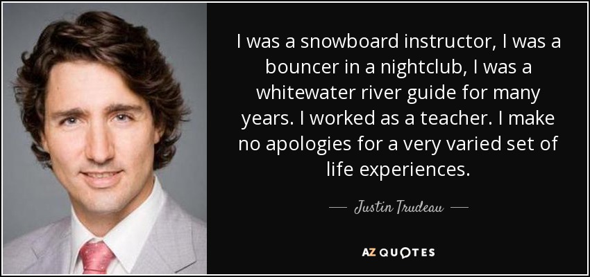 I was a snowboard instructor, I was a bouncer in a nightclub, I was a whitewater river guide for many years. I worked as a teacher. I make no apologies for a very varied set of life experiences. - Justin Trudeau