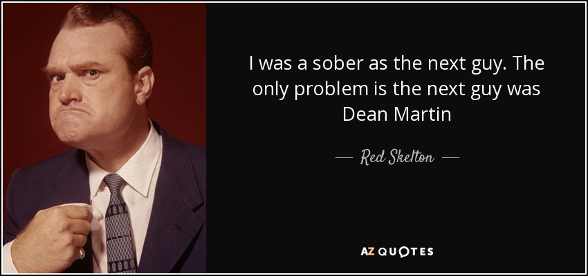 I was a sober as the next guy. The only problem is the next guy was Dean Martin - Red Skelton