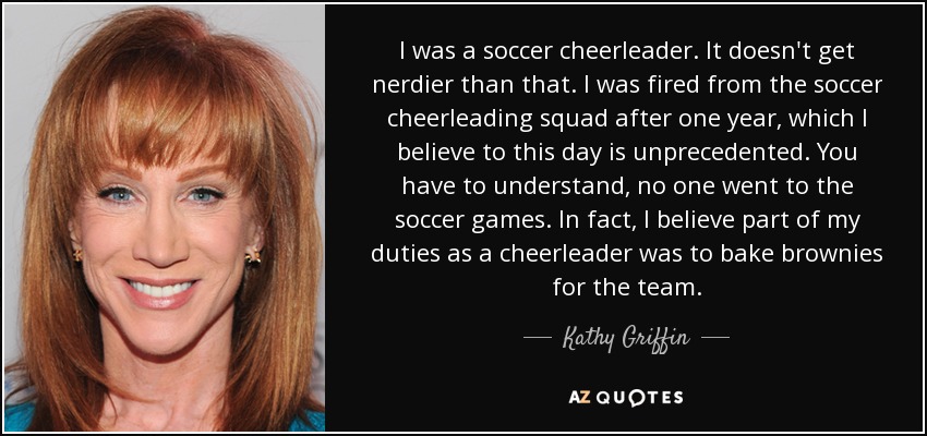 I was a soccer cheerleader. It doesn't get nerdier than that. I was fired from the soccer cheerleading squad after one year, which I believe to this day is unprecedented. You have to understand, no one went to the soccer games. In fact, I believe part of my duties as a cheerleader was to bake brownies for the team. - Kathy Griffin