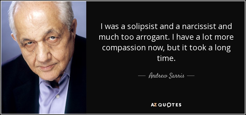 I was a solipsist and a narcissist and much too arrogant. I have a lot more compassion now, but it took a long time. - Andrew Sarris