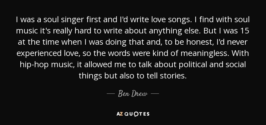 I was a soul singer first and I'd write love songs. I find with soul music it's really hard to write about anything else. But I was 15 at the time when I was doing that and, to be honest, I'd never experienced love, so the words were kind of meaningless. With hip-hop music, it allowed me to talk about political and social things but also to tell stories. - Ben Drew