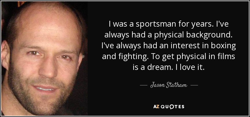 I was a sportsman for years. I've always had a physical background. I've always had an interest in boxing and fighting. To get physical in films is a dream. I love it. - Jason Statham