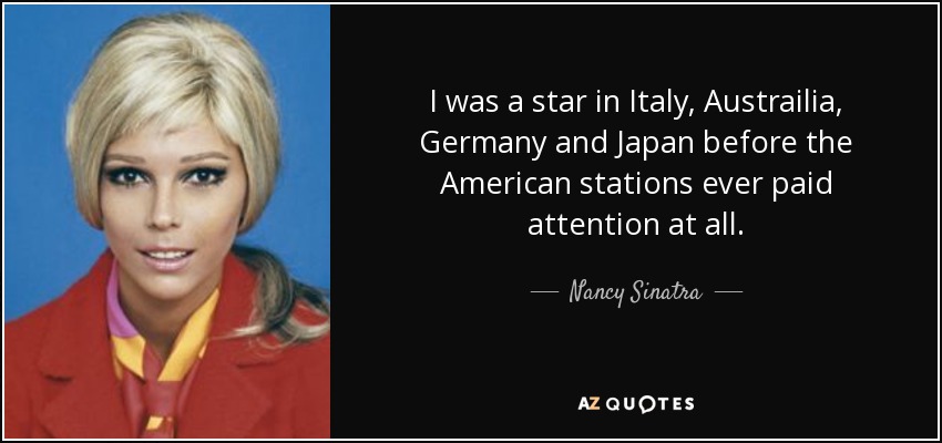I was a star in Italy, Austrailia, Germany and Japan before the American stations ever paid attention at all. - Nancy Sinatra