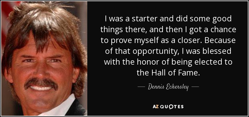 I was a starter and did some good things there, and then I got a chance to prove myself as a closer. Because of that opportunity, I was blessed with the honor of being elected to the Hall of Fame. - Dennis Eckersley