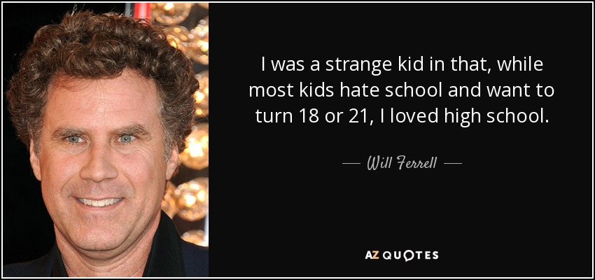 I was a strange kid in that, while most kids hate school and want to turn 18 or 21, I loved high school. - Will Ferrell