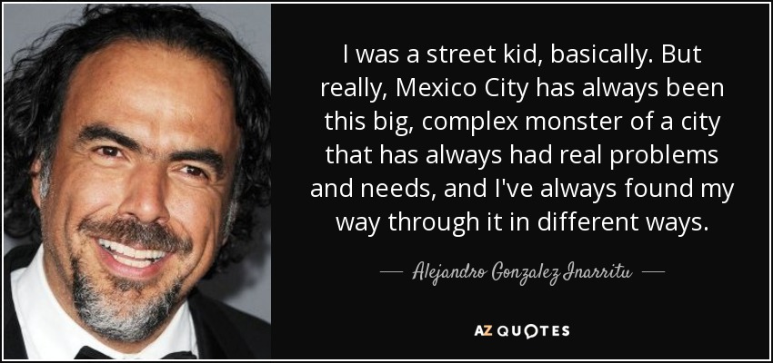 I was a street kid, basically. But really, Mexico City has always been this big, complex monster of a city that has always had real problems and needs, and I've always found my way through it in different ways. - Alejandro Gonzalez Inarritu