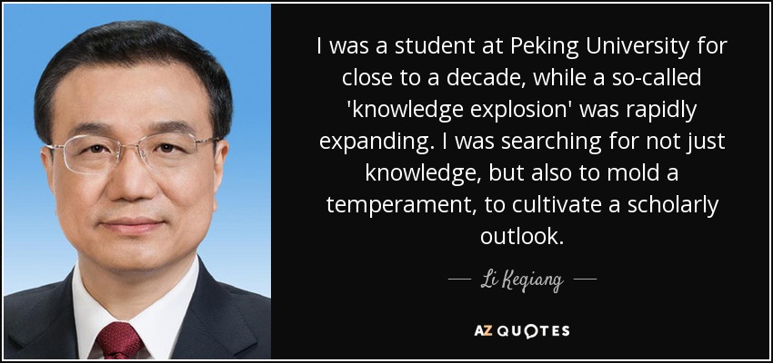 I was a student at Peking University for close to a decade, while a so-called 'knowledge explosion' was rapidly expanding. I was searching for not just knowledge, but also to mold a temperament, to cultivate a scholarly outlook. - Li Keqiang