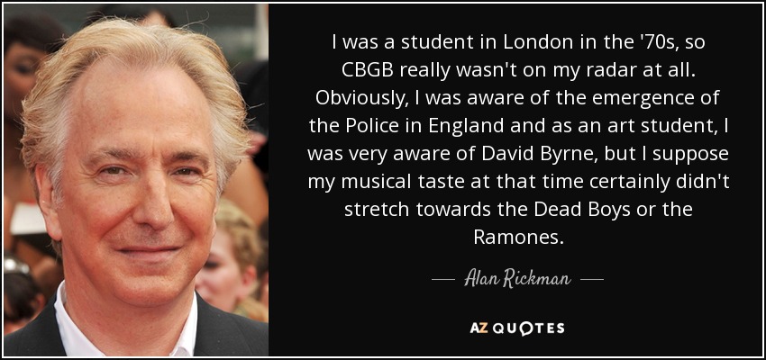 I was a student in London in the '70s, so CBGB really wasn't on my radar at all. Obviously, I was aware of the emergence of the Police in England and as an art student, I was very aware of David Byrne, but I suppose my musical taste at that time certainly didn't stretch towards the Dead Boys or the Ramones. - Alan Rickman