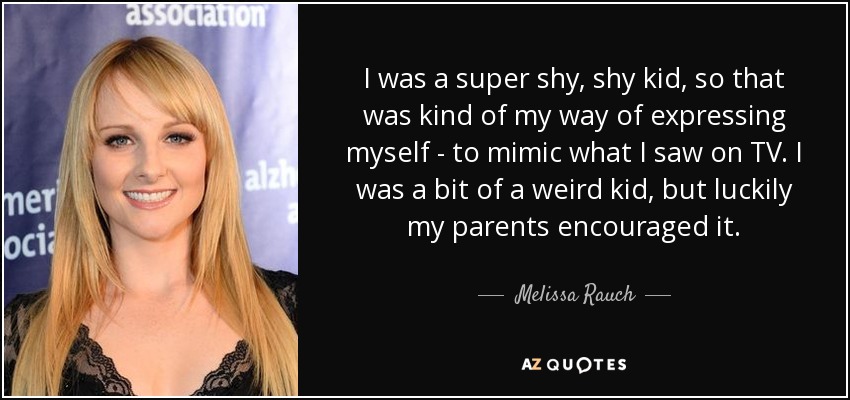 I was a super shy, shy kid, so that was kind of my way of expressing myself - to mimic what I saw on TV. I was a bit of a weird kid, but luckily my parents encouraged it. - Melissa Rauch