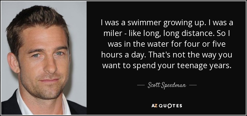 I was a swimmer growing up. I was a miler - like long, long distance. So I was in the water for four or five hours a day. That's not the way you want to spend your teenage years. - Scott Speedman
