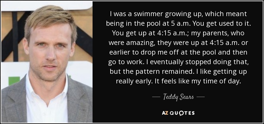 I was a swimmer growing up, which meant being in the pool at 5 a.m. You get used to it. You get up at 4:15 a.m.; my parents, who were amazing, they were up at 4:15 a.m. or earlier to drop me off at the pool and then go to work. I eventually stopped doing that, but the pattern remained. I like getting up really early. It feels like my time of day. - Teddy Sears