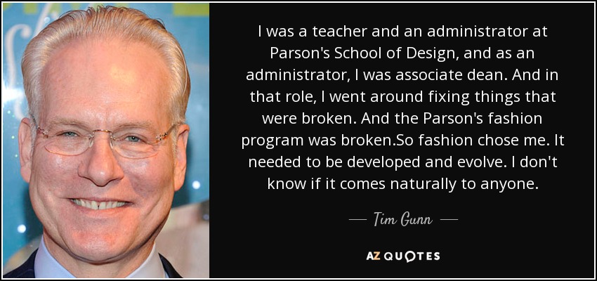 I was a teacher and an administrator at Parson's School of Design, and as an administrator, I was associate dean. And in that role, I went around fixing things that were broken. And the Parson's fashion program was broken.So fashion chose me. It needed to be developed and evolve. I don't know if it comes naturally to anyone. - Tim Gunn