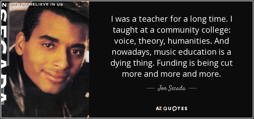 I was a teacher for a long time. I taught at a community college: voice, theory, humanities. And nowadays, music education is a dying thing. Funding is being cut more and more and more. - Jon Secada