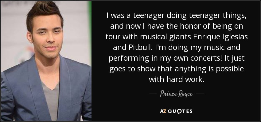 I was a teenager doing teenager things, and now I have the honor of being on tour with musical giants Enrique Iglesias and Pitbull. I'm doing my music and performing in my own concerts! It just goes to show that anything is possible with hard work. - Prince Royce