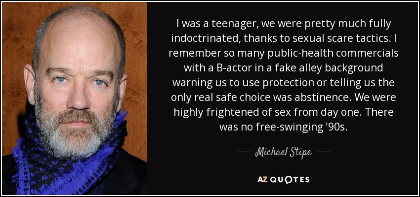 I was a teenager, we were pretty much fully indoctrinated, thanks to sexual scare tactics. I remember so many public-health commercials with a B-actor in a fake alley background warning us to use protection or telling us the only real safe choice was abstinence. We were highly frightened of sex from day one. There was no free-swinging '90s. - Michael Stipe