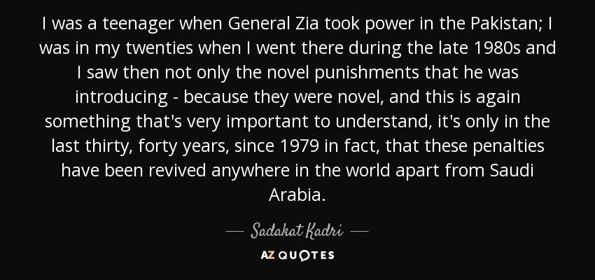 I was a teenager when General Zia took power in the Pakistan; I was in my twenties when I went there during the late 1980s and I saw then not only the novel punishments that he was introducing - because they were novel, and this is again something that's very important to understand, it's only in the last thirty, forty years, since 1979 in fact, that these penalties have been revived anywhere in the world apart from Saudi Arabia. - Sadakat Kadri