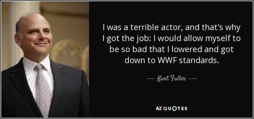 I was a terrible actor, and that's why I got the job: I would allow myself to be so bad that I lowered and got down to WWF standards. - Kurt Fuller