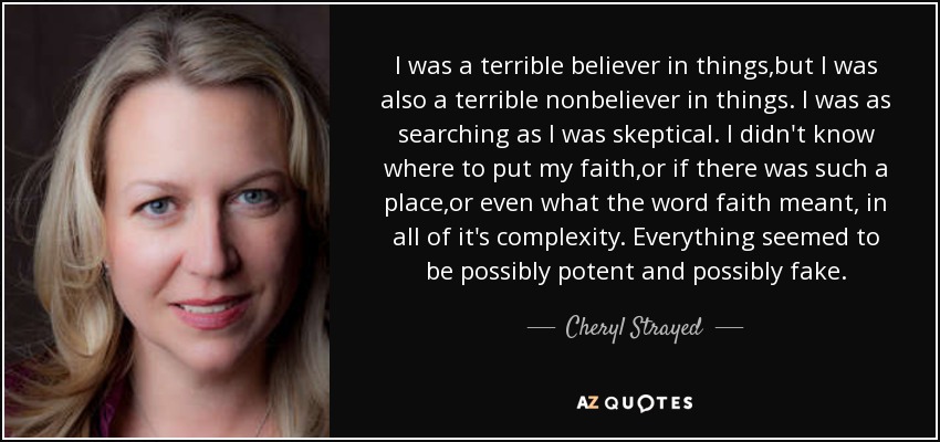 I was a terrible believer in things,but I was also a terrible nonbeliever in things. I was as searching as I was skeptical. I didn't know where to put my faith,or if there was such a place,or even what the word faith meant, in all of it's complexity. Everything seemed to be possibly potent and possibly fake. - Cheryl Strayed