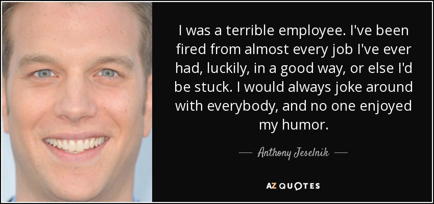 I was a terrible employee. I've been fired from almost every job I've ever had, luckily, in a good way, or else I'd be stuck. I would always joke around with everybody, and no one enjoyed my humor. - Anthony Jeselnik