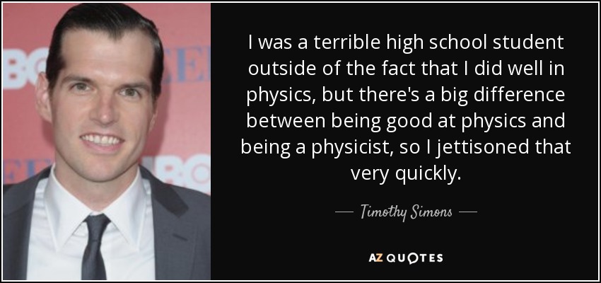 I was a terrible high school student outside of the fact that I did well in physics, but there's a big difference between being good at physics and being a physicist, so I jettisoned that very quickly. - Timothy Simons