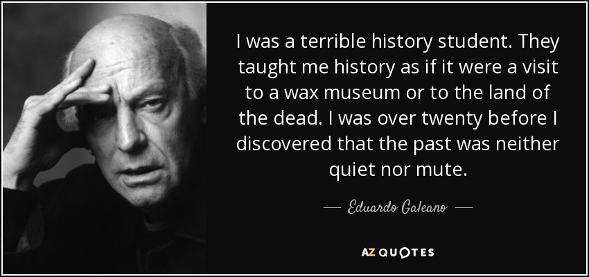 I was a terrible history student. They taught me history as if it were a visit to a wax museum or to the land of the dead. I was over twenty before I discovered that the past was neither quiet nor mute. - Eduardo Galeano