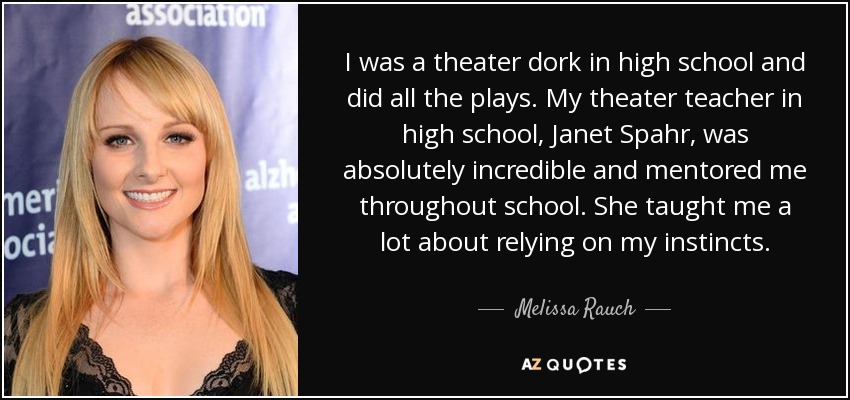 I was a theater dork in high school and did all the plays. My theater teacher in high school, Janet Spahr, was absolutely incredible and mentored me throughout school. She taught me a lot about relying on my instincts. - Melissa Rauch