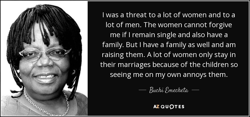 I was a threat to a lot of women and to a lot of men. The women cannot forgive me if I remain single and also have a family. But I have a family as well and am raising them. A lot of women only stay in their marriages because of the children so seeing me on my own annoys them. - Buchi Emecheta