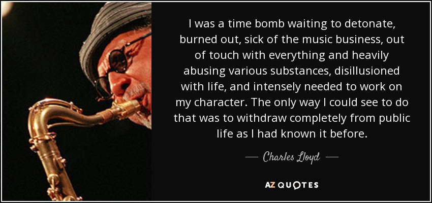 I was a time bomb waiting to detonate, burned out, sick of the music business, out of touch with everything and heavily abusing various substances, disillusioned with life, and intensely needed to work on my character. The only way I could see to do that was to withdraw completely from public life as I had known it before. - Charles Lloyd
