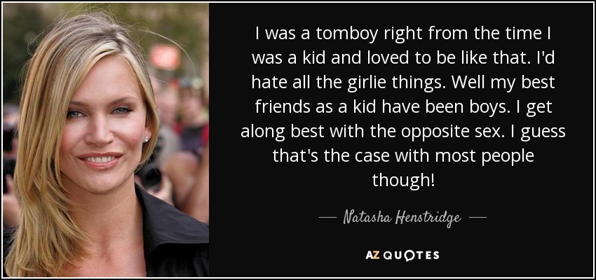 I was a tomboy right from the time I was a kid and loved to be like that. I'd hate all the girlie things. Well my best friends as a kid have been boys. I get along best with the opposite sex. I guess that's the case with most people though! - Natasha Henstridge